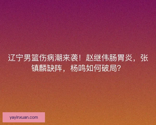 辽宁男篮伤病潮来袭！赵继伟肠胃炎，张镇麟缺阵，杨鸣如何破局？