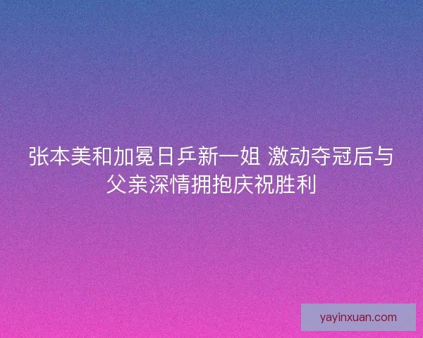张本美和加冕日乒新一姐 激动夺冠后与父亲深情拥抱庆祝胜利