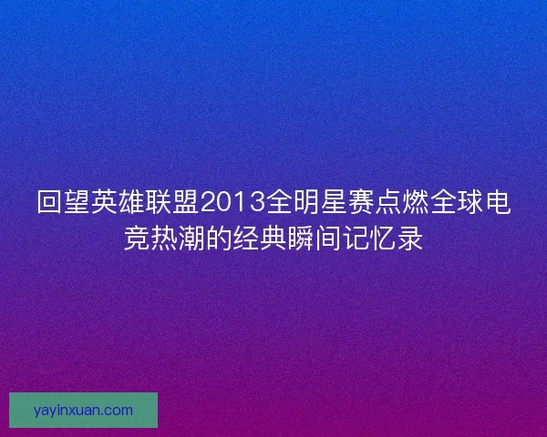回望英雄联盟2013全明星赛点燃全球电竞热潮的经典瞬间记忆录