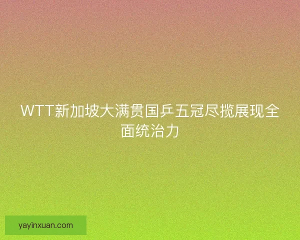 WTT新加坡大满贯国乒五冠尽揽展现全面统治力