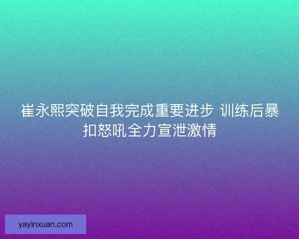崔永熙突破自我完成重要进步 训练后暴扣怒吼全力宣泄激情