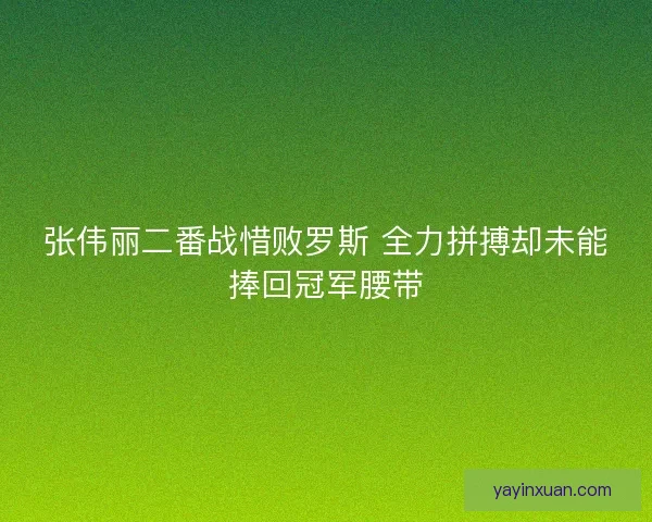 张伟丽二番战惜败罗斯 全力拼搏却未能捧回冠军腰带