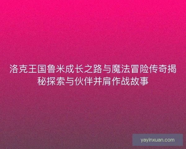 洛克王国鲁米成长之路与魔法冒险传奇揭秘探索与伙伴并肩作战故事
