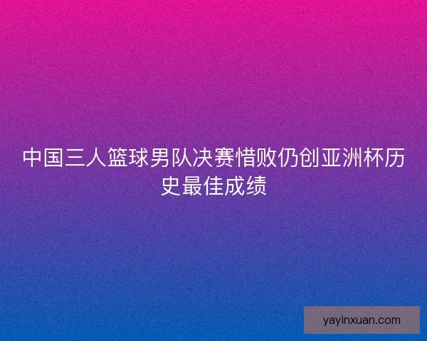 中国三人篮球男队决赛惜败仍创亚洲杯历史最佳成绩