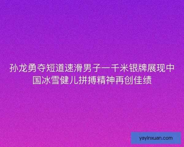 孙龙勇夺短道速滑男子一千米银牌展现中国冰雪健儿拼搏精神再创佳绩