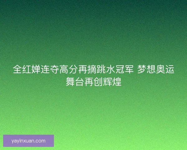 全红婵连夺高分再摘跳水冠军 梦想奥运舞台再创辉煌