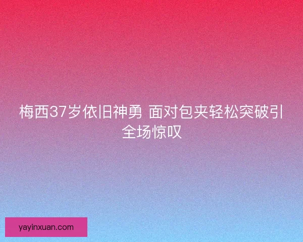 梅西37岁依旧神勇 面对包夹轻松突破引全场惊叹