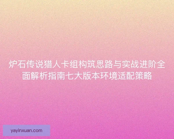 炉石传说猎人卡组构筑思路与实战进阶全面解析指南七大版本环境适配策略