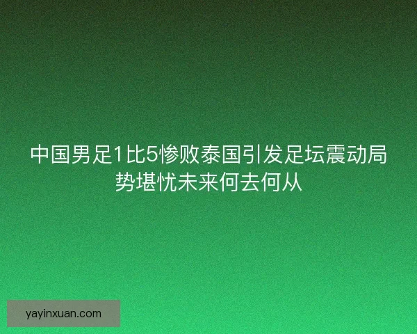 中国男足1比5惨败泰国引发足坛震动局势堪忧未来何去何从