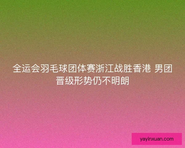 全运会羽毛球团体赛浙江战胜香港 男团晋级形势仍不明朗