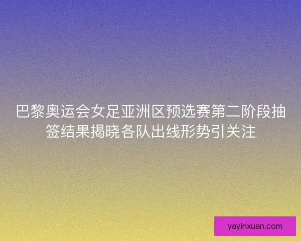 巴黎奥运会女足亚洲区预选赛第二阶段抽签结果揭晓各队出线形势引关注