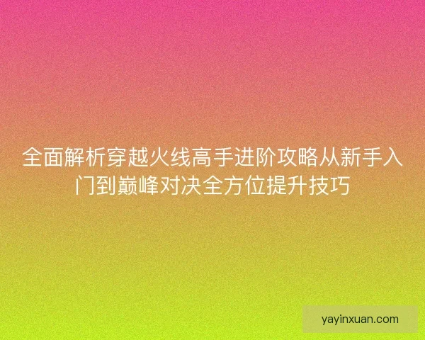 全面解析穿越火线高手进阶攻略从新手入门到巅峰对决全方位提升技巧