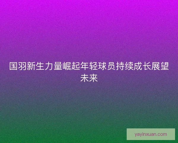 国羽新生力量崛起年轻球员持续成长展望未来