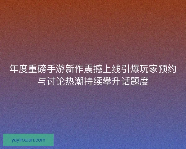 年度重磅手游新作震撼上线引爆玩家预约与讨论热潮持续攀升话题度