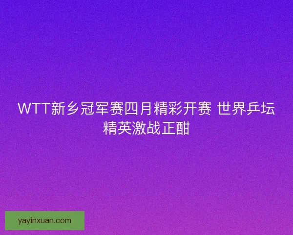 WTT新乡冠军赛四月精彩开赛 世界乒坛精英激战正酣
