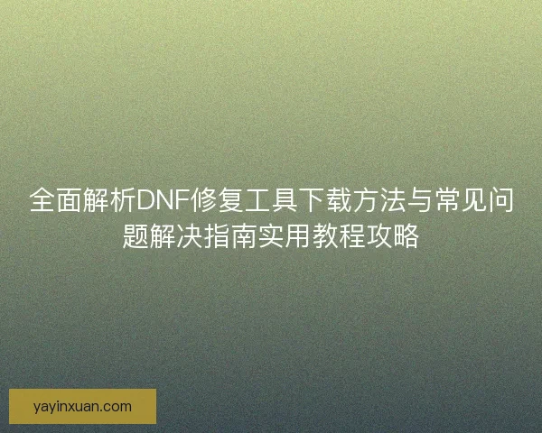 全面解析DNF修复工具下载方法与常见问题解决指南实用教程攻略