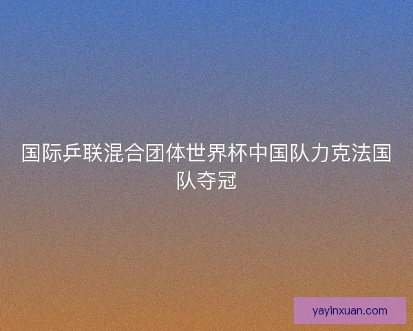 国际乒联混合团体世界杯中国队力克法国队夺冠
